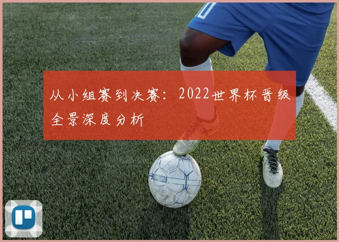 从小组赛到决赛：2022世界杯晋级全景深度分析